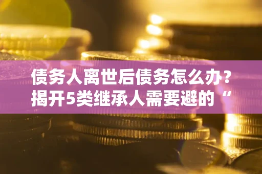 济南债务人离世后债务怎么办？揭开5类继承人需要避的“坑”