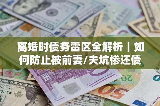 济南离婚时债务雷区全解析｜如何防止被前妻/夫坑惨还债？
